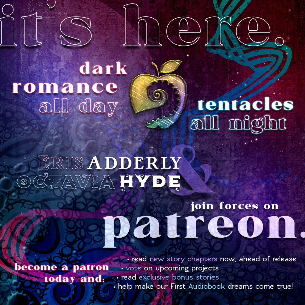 It's here.
Dark Romance all day. Tentacles all night.
Eris Adderly & Octavia Hyde join forces on Patreon.
Become a patron today and: Read new story chapters now, ahead of release. Vote on upcoming projects. Read exclusive bonus stories. Help make our First Audiobook dreams come true!