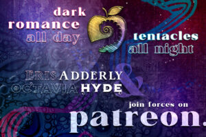It's here. Dark Romance all day. Tentacles all night. Eris Adderly & Octavia Hyde join forces on Patreon. Become a patron today and: Read new story chapters now, ahead of release. Vote on upcoming projects. Read exclusive bonus stories. Help make our First Audiobook dreams come true!