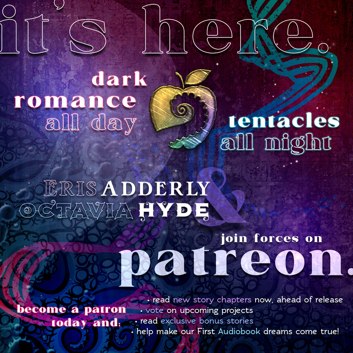 It's here. Dark Romance all day. Tentacles all night. Eris Adderly & Octavia Hyde join forces on Patreon. Become a patron today and: Read new story chapters now, ahead of release. Vote on upcoming projects. Read exclusive bonus stories. Help make our First Audiobook dreams come true!