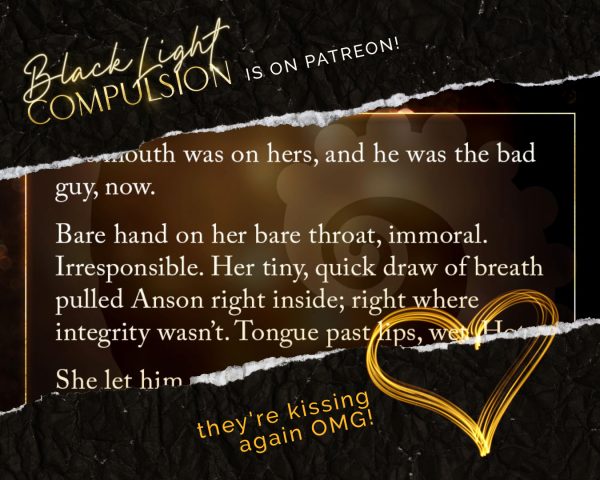 Text: Black Light: Compulsion is on Patreon! Teaser quote from chapter 7: "… mouth was on hers, and he was the bad guy, now. Bare hand on her bare throat, immoral. Irresponsible. Her tiny, quick draw of breath pulled Anson right inside; right where integrity wasn't. Tongue past lips, wet. Hot. She let him."